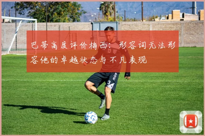 巴蒂高度评价梅西：形容词无法形容他的卓越状态与不凡表现
