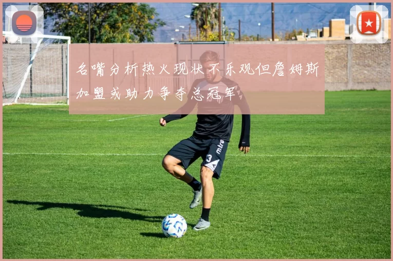 名嘴分析热火现状不乐观但詹姆斯加盟或助力争夺总冠军