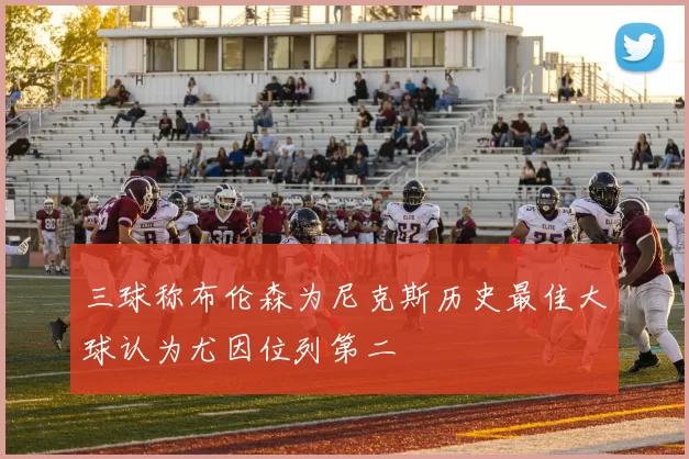 三球称布伦森为尼克斯历史最佳大球认为尤因位列第二